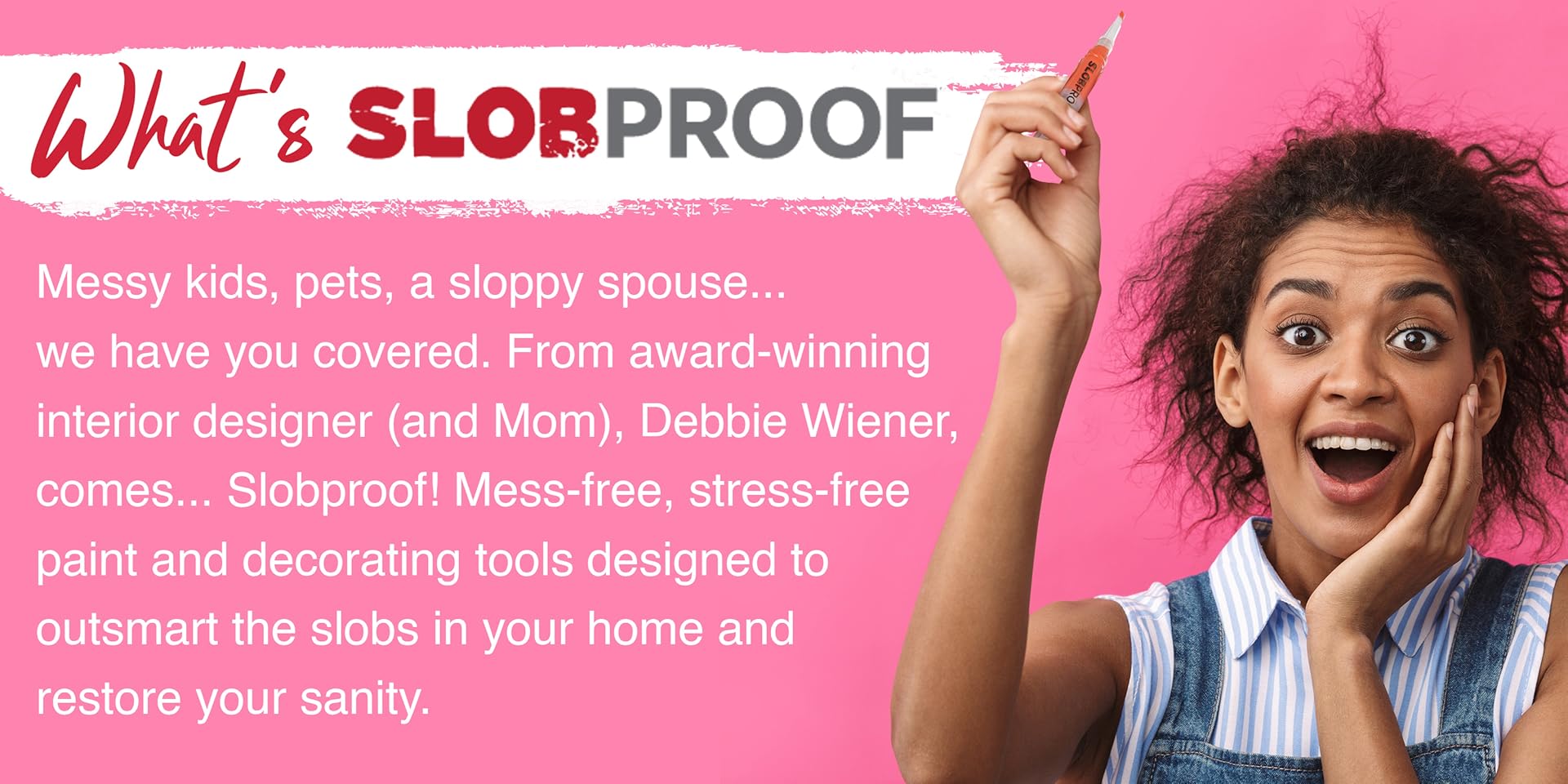 What's Slobproof? Messy kids, pets, a sloppy spouse...we have you covered. From award-winning interior designer (& Mom), Debbie Wiener, comes...Slobproof! Mess-free, stress-free paint and decorating tools designed to outsmart the slobs in your home and restore your sanity.